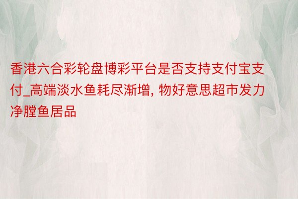 香港六合彩轮盘博彩平台是否支持支付宝支付_高端淡水鱼耗尽渐增, 物好意思超市发力净膛鱼居品