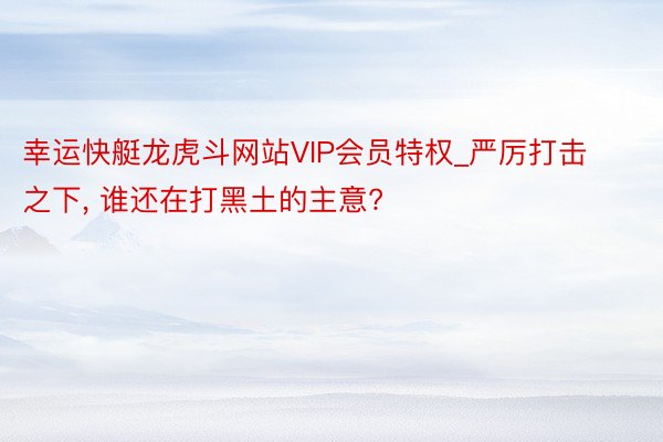 幸运快艇龙虎斗网站VIP会员特权_严厉打击之下, 谁还在打黑土的主意?