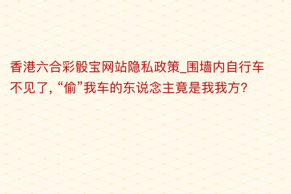 香港六合彩骰宝网站隐私政策_围墙内自行车不见了, “偷”我车的东说念主竟是我我方?